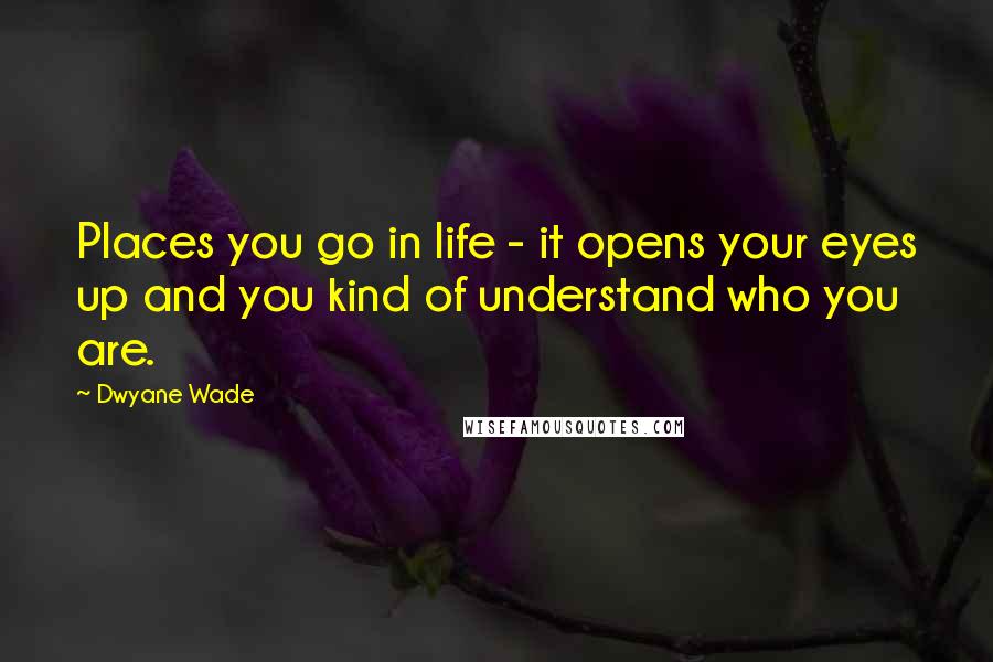 Dwyane Wade Quotes: Places you go in life - it opens your eyes up and you kind of understand who you are.