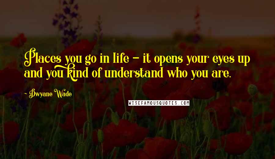 Dwyane Wade Quotes: Places you go in life - it opens your eyes up and you kind of understand who you are.