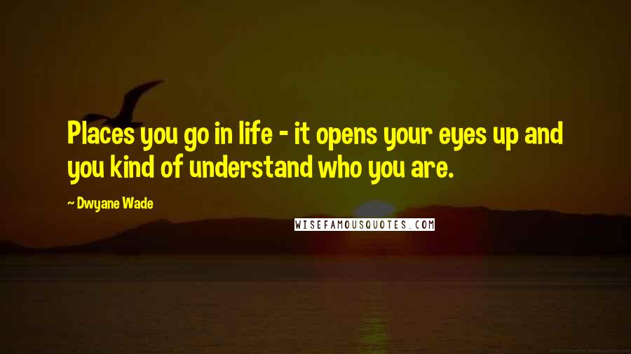 Dwyane Wade Quotes: Places you go in life - it opens your eyes up and you kind of understand who you are.