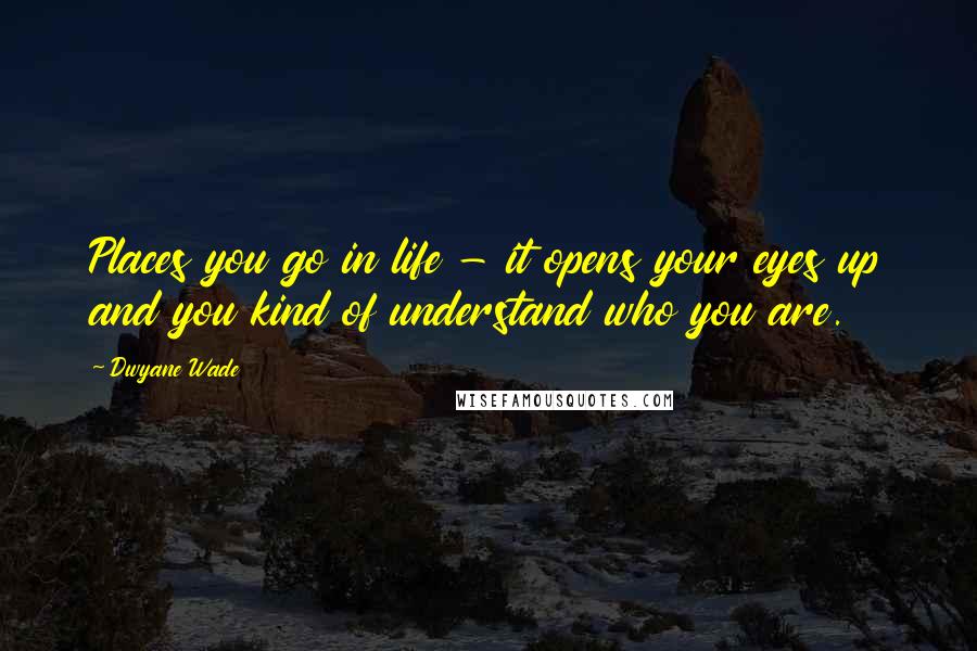 Dwyane Wade Quotes: Places you go in life - it opens your eyes up and you kind of understand who you are.