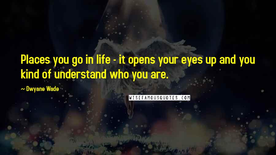 Dwyane Wade Quotes: Places you go in life - it opens your eyes up and you kind of understand who you are.