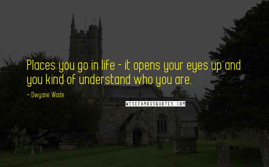 Dwyane Wade Quotes: Places you go in life - it opens your eyes up and you kind of understand who you are.