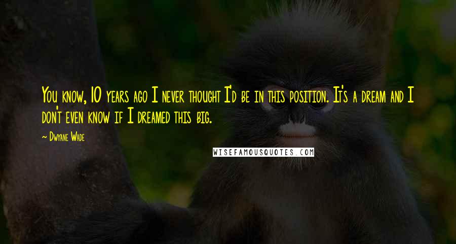 Dwyane Wade Quotes: You know, 10 years ago I never thought I'd be in this position. It's a dream and I don't even know if I dreamed this big.