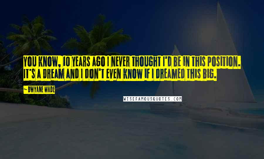 Dwyane Wade Quotes: You know, 10 years ago I never thought I'd be in this position. It's a dream and I don't even know if I dreamed this big.