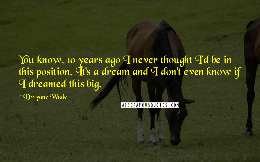 Dwyane Wade Quotes: You know, 10 years ago I never thought I'd be in this position. It's a dream and I don't even know if I dreamed this big.