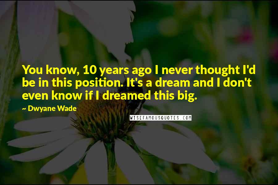 Dwyane Wade Quotes: You know, 10 years ago I never thought I'd be in this position. It's a dream and I don't even know if I dreamed this big.