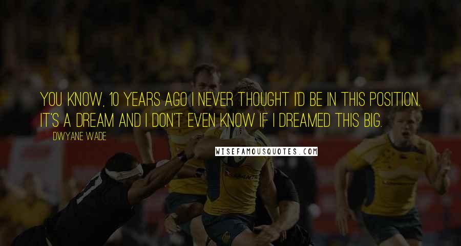 Dwyane Wade Quotes: You know, 10 years ago I never thought I'd be in this position. It's a dream and I don't even know if I dreamed this big.