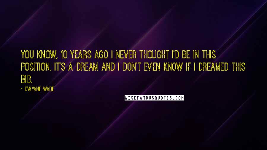 Dwyane Wade Quotes: You know, 10 years ago I never thought I'd be in this position. It's a dream and I don't even know if I dreamed this big.