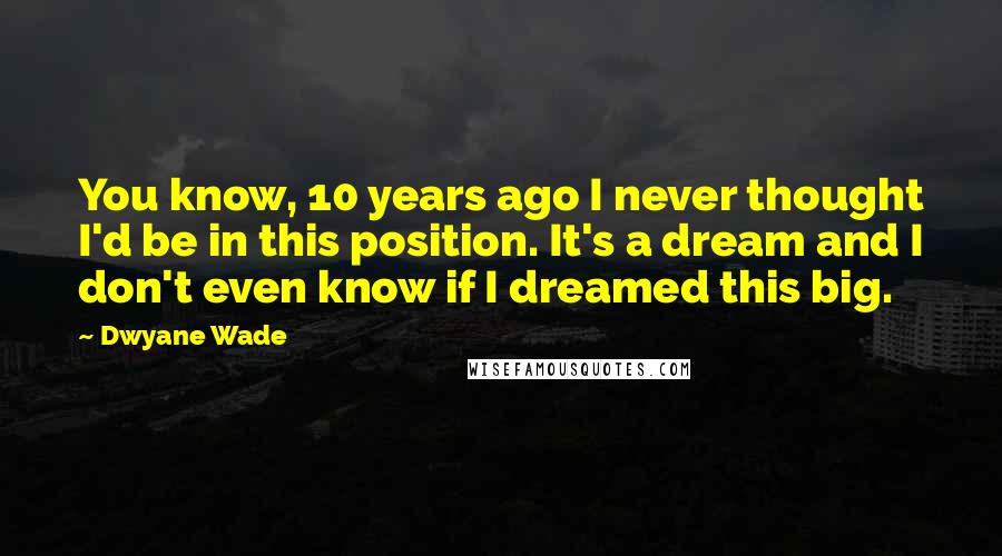 Dwyane Wade Quotes: You know, 10 years ago I never thought I'd be in this position. It's a dream and I don't even know if I dreamed this big.