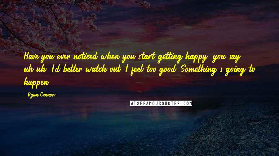 Dyan Cannon Quotes: Have you ever noticed when you start getting happy, you say, uh-uh, I'd better watch out. I feel too good. Something's going to happen.