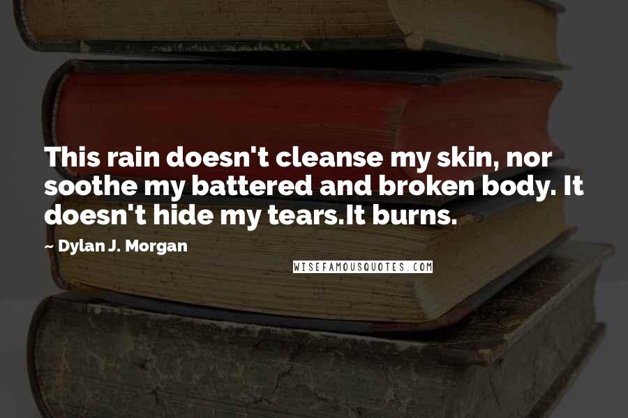 Dylan J. Morgan Quotes: This rain doesn't cleanse my skin, nor soothe my battered and broken body. It doesn't hide my tears.It burns.