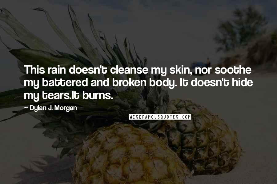 Dylan J. Morgan Quotes: This rain doesn't cleanse my skin, nor soothe my battered and broken body. It doesn't hide my tears.It burns.