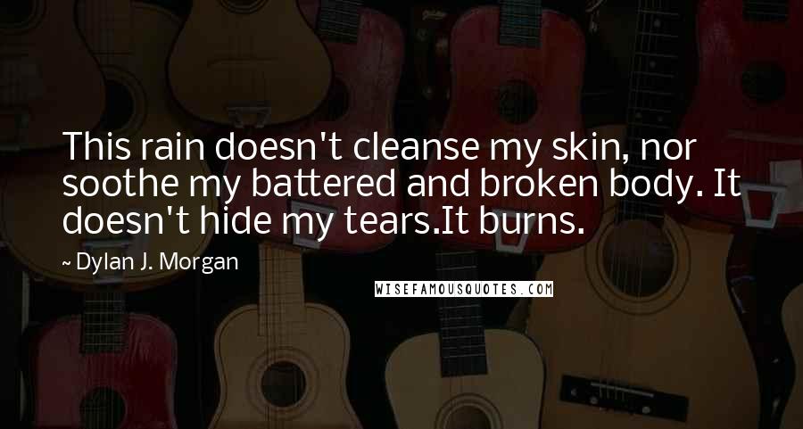 Dylan J. Morgan Quotes: This rain doesn't cleanse my skin, nor soothe my battered and broken body. It doesn't hide my tears.It burns.