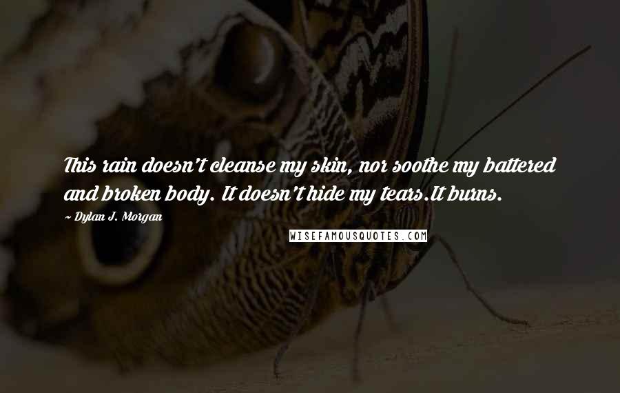 Dylan J. Morgan Quotes: This rain doesn't cleanse my skin, nor soothe my battered and broken body. It doesn't hide my tears.It burns.