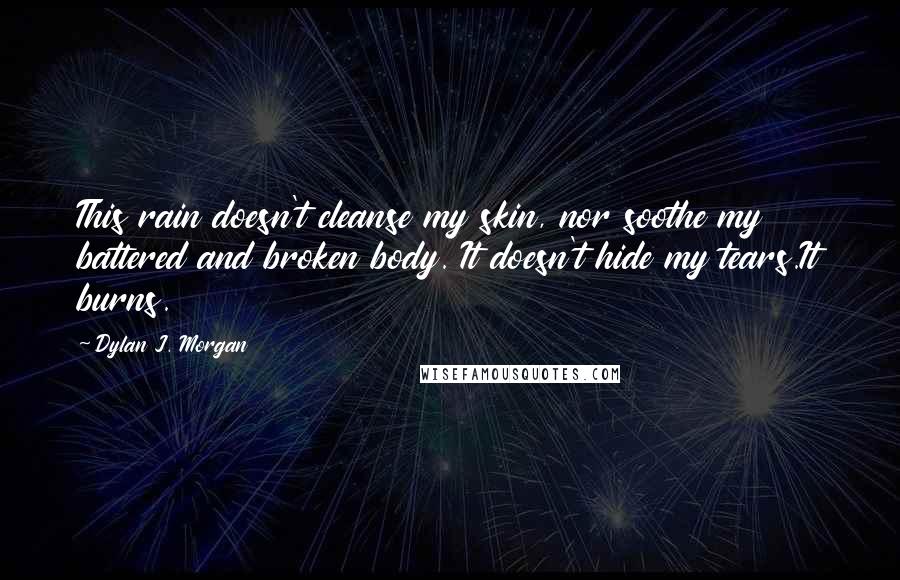 Dylan J. Morgan Quotes: This rain doesn't cleanse my skin, nor soothe my battered and broken body. It doesn't hide my tears.It burns.