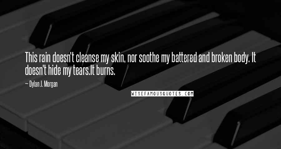 Dylan J. Morgan Quotes: This rain doesn't cleanse my skin, nor soothe my battered and broken body. It doesn't hide my tears.It burns.