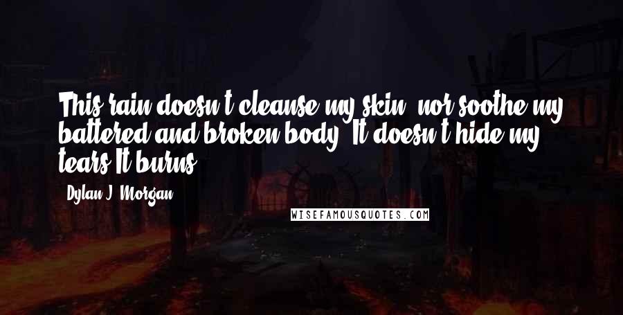 Dylan J. Morgan Quotes: This rain doesn't cleanse my skin, nor soothe my battered and broken body. It doesn't hide my tears.It burns.