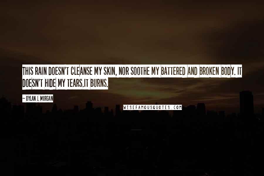 Dylan J. Morgan Quotes: This rain doesn't cleanse my skin, nor soothe my battered and broken body. It doesn't hide my tears.It burns.