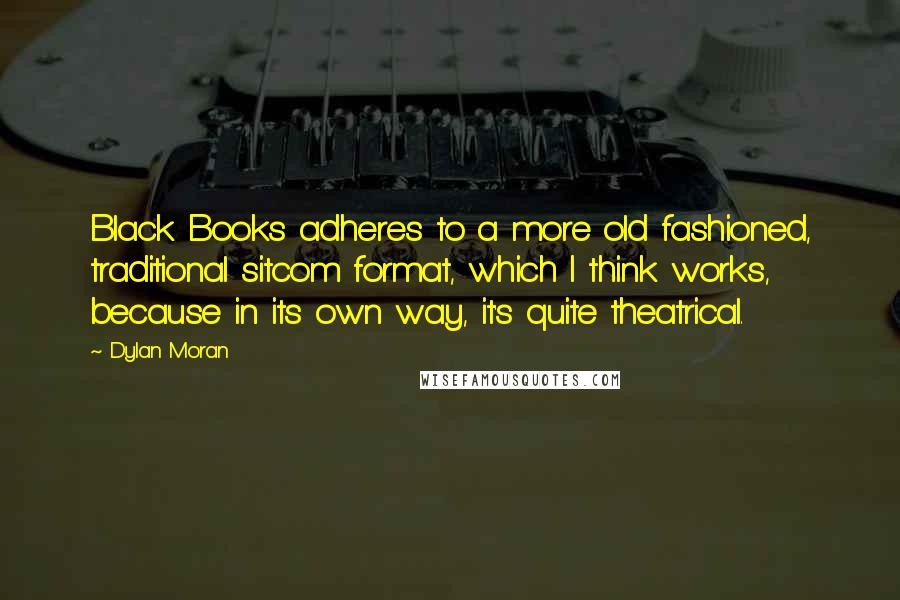 Dylan Moran Quotes: Black Books adheres to a more old fashioned, traditional sitcom format, which I think works, because in its own way, it's quite theatrical.