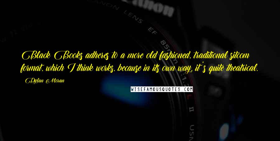 Dylan Moran Quotes: Black Books adheres to a more old fashioned, traditional sitcom format, which I think works, because in its own way, it's quite theatrical.