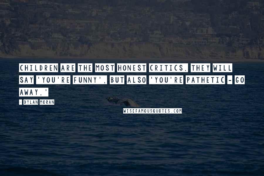 Dylan Moran Quotes: Children are the most honest critics. They will say 'You're funny', but also 'You're pathetic - go away.'