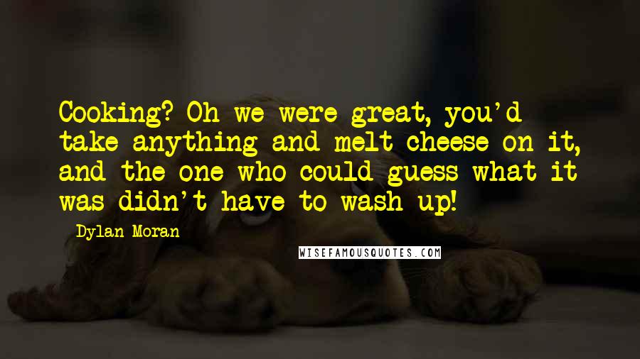 Dylan Moran Quotes: Cooking? Oh we were great, you'd take anything and melt cheese on it, and the one who could guess what it was didn't have to wash up!