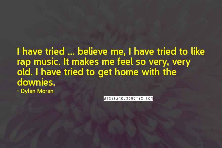Dylan Moran Quotes: I have tried ... believe me, I have tried to like rap music. It makes me feel so very, very old. I have tried to get home with the downies.