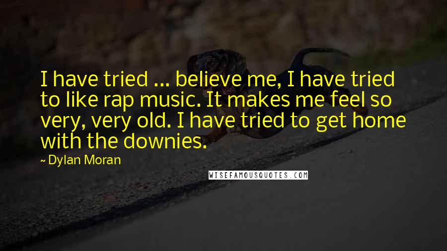 Dylan Moran Quotes: I have tried ... believe me, I have tried to like rap music. It makes me feel so very, very old. I have tried to get home with the downies.