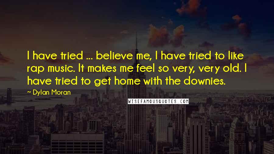 Dylan Moran Quotes: I have tried ... believe me, I have tried to like rap music. It makes me feel so very, very old. I have tried to get home with the downies.