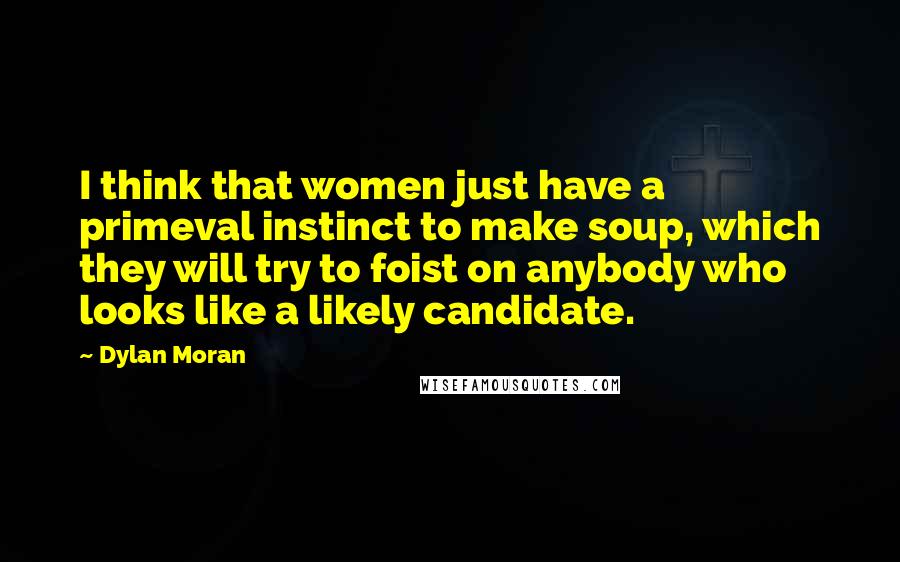 Dylan Moran Quotes: I think that women just have a primeval instinct to make soup, which they will try to foist on anybody who looks like a likely candidate.