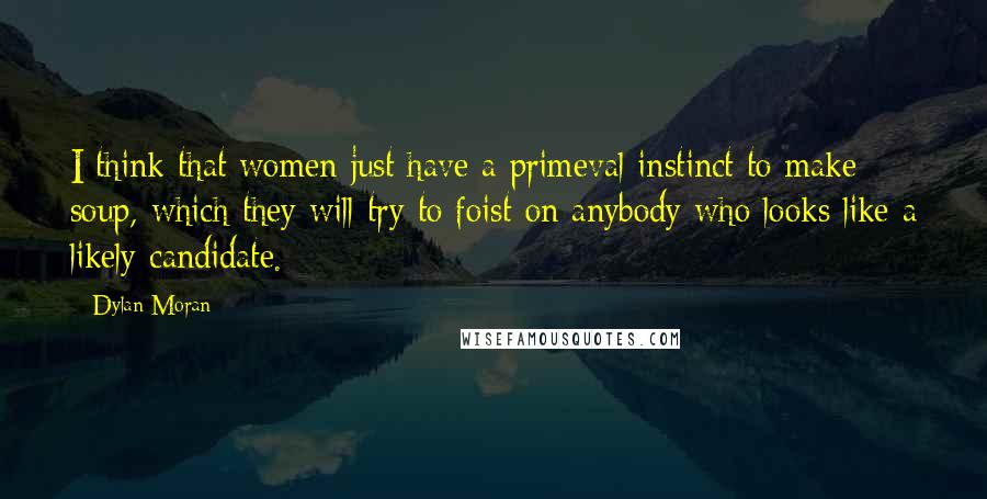Dylan Moran Quotes: I think that women just have a primeval instinct to make soup, which they will try to foist on anybody who looks like a likely candidate.