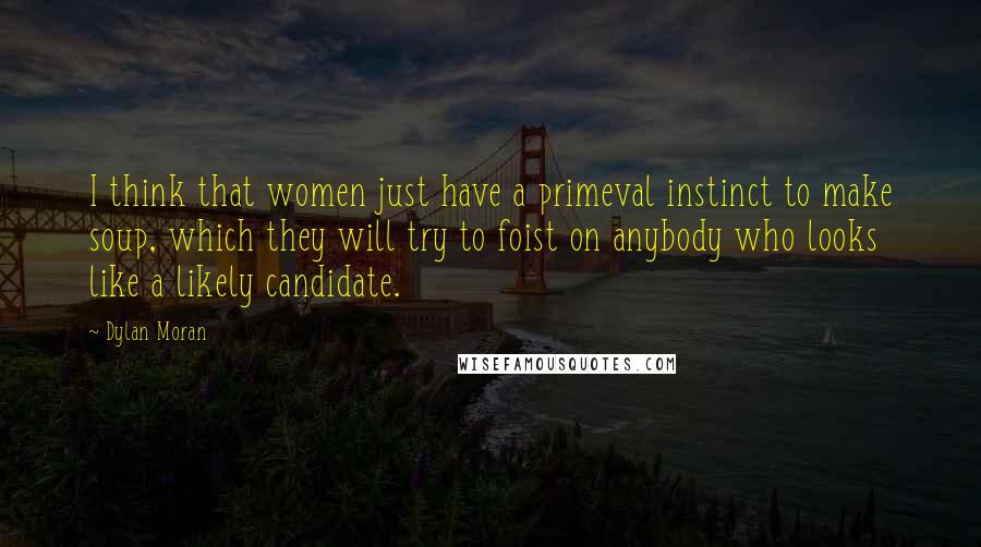 Dylan Moran Quotes: I think that women just have a primeval instinct to make soup, which they will try to foist on anybody who looks like a likely candidate.