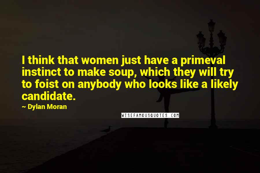 Dylan Moran Quotes: I think that women just have a primeval instinct to make soup, which they will try to foist on anybody who looks like a likely candidate.