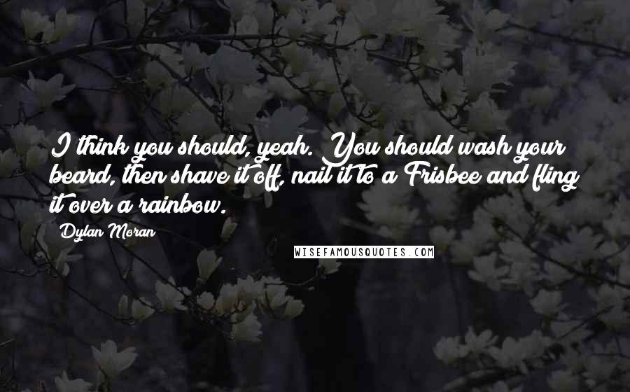 Dylan Moran Quotes: I think you should, yeah. You should wash your beard, then shave it off, nail it to a Frisbee and fling it over a rainbow.