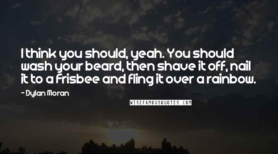 Dylan Moran Quotes: I think you should, yeah. You should wash your beard, then shave it off, nail it to a Frisbee and fling it over a rainbow.