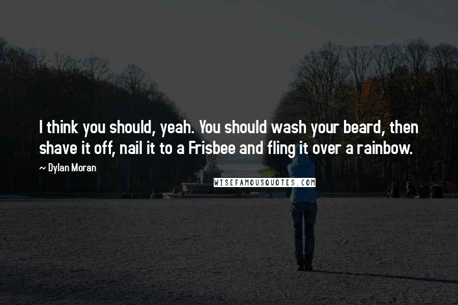 Dylan Moran Quotes: I think you should, yeah. You should wash your beard, then shave it off, nail it to a Frisbee and fling it over a rainbow.