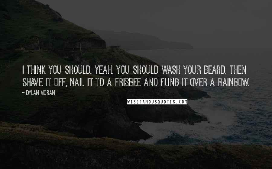 Dylan Moran Quotes: I think you should, yeah. You should wash your beard, then shave it off, nail it to a Frisbee and fling it over a rainbow.