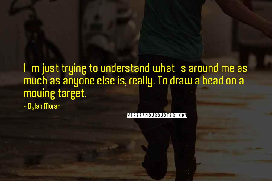 Dylan Moran Quotes: I'm just trying to understand what's around me as much as anyone else is, really. To draw a bead on a moving target.