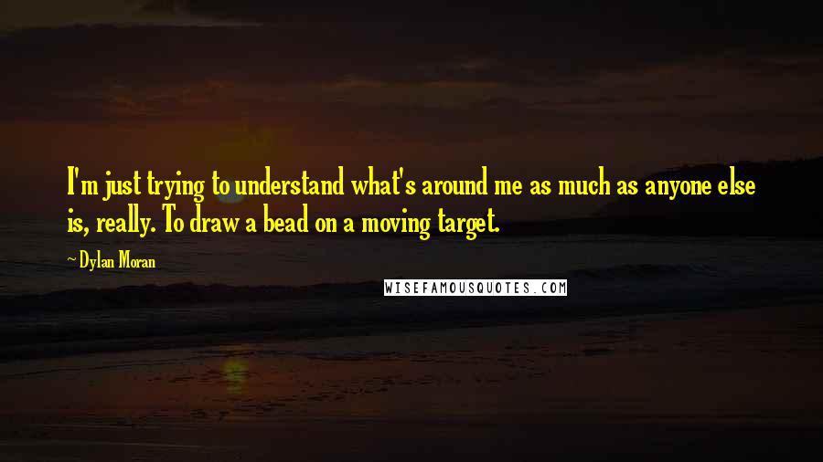 Dylan Moran Quotes: I'm just trying to understand what's around me as much as anyone else is, really. To draw a bead on a moving target.