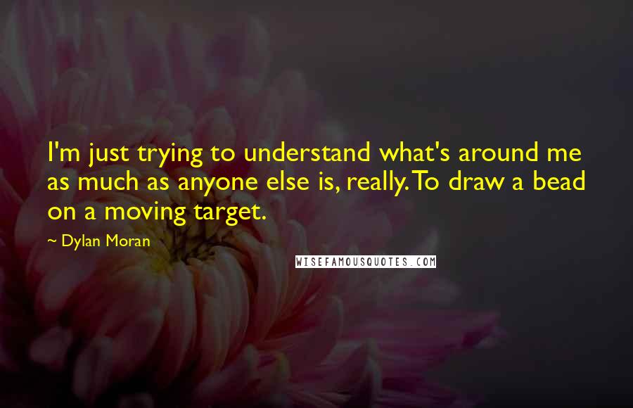 Dylan Moran Quotes: I'm just trying to understand what's around me as much as anyone else is, really. To draw a bead on a moving target.