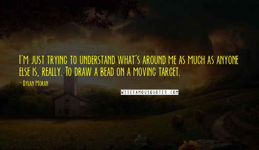 Dylan Moran Quotes: I'm just trying to understand what's around me as much as anyone else is, really. To draw a bead on a moving target.