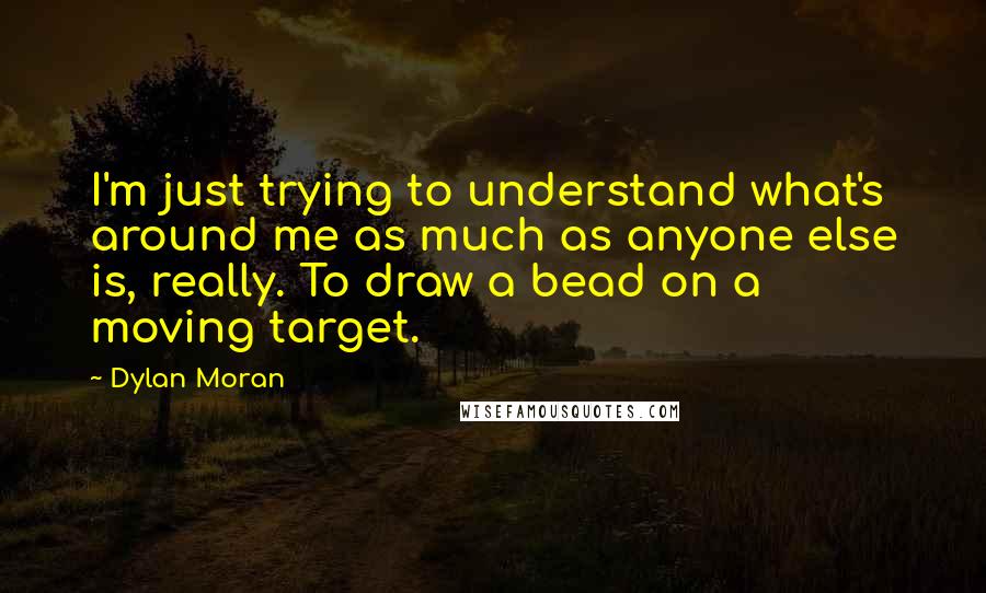 Dylan Moran Quotes: I'm just trying to understand what's around me as much as anyone else is, really. To draw a bead on a moving target.