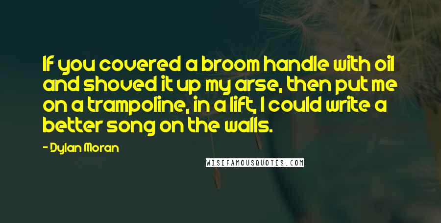 Dylan Moran Quotes: If you covered a broom handle with oil and shoved it up my arse, then put me on a trampoline, in a lift, I could write a better song on the walls.