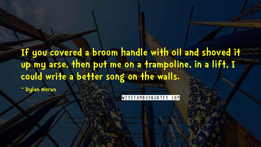 Dylan Moran Quotes: If you covered a broom handle with oil and shoved it up my arse, then put me on a trampoline, in a lift, I could write a better song on the walls.