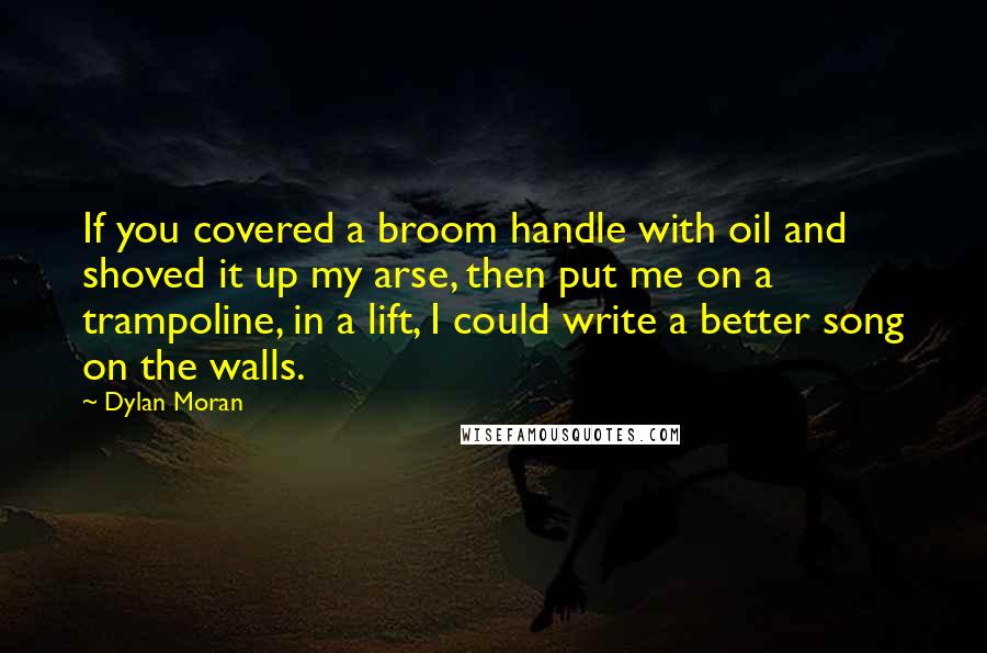 Dylan Moran Quotes: If you covered a broom handle with oil and shoved it up my arse, then put me on a trampoline, in a lift, I could write a better song on the walls.