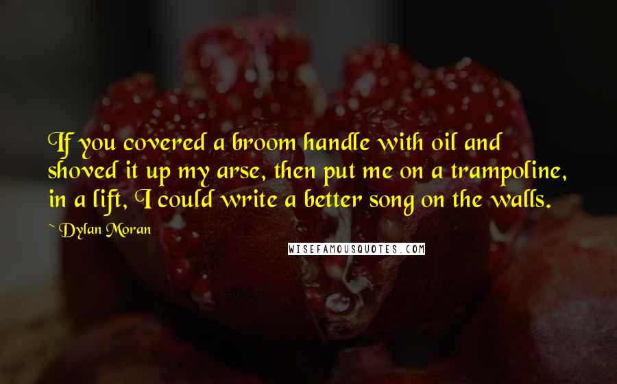 Dylan Moran Quotes: If you covered a broom handle with oil and shoved it up my arse, then put me on a trampoline, in a lift, I could write a better song on the walls.