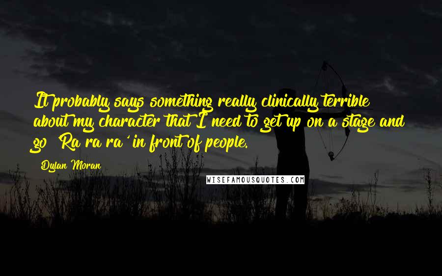 Dylan Moran Quotes: It probably says something really clinically terrible about my character that I need to get up on a stage and go 'Ra ra ra' in front of people.