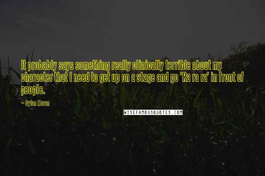 Dylan Moran Quotes: It probably says something really clinically terrible about my character that I need to get up on a stage and go 'Ra ra ra' in front of people.