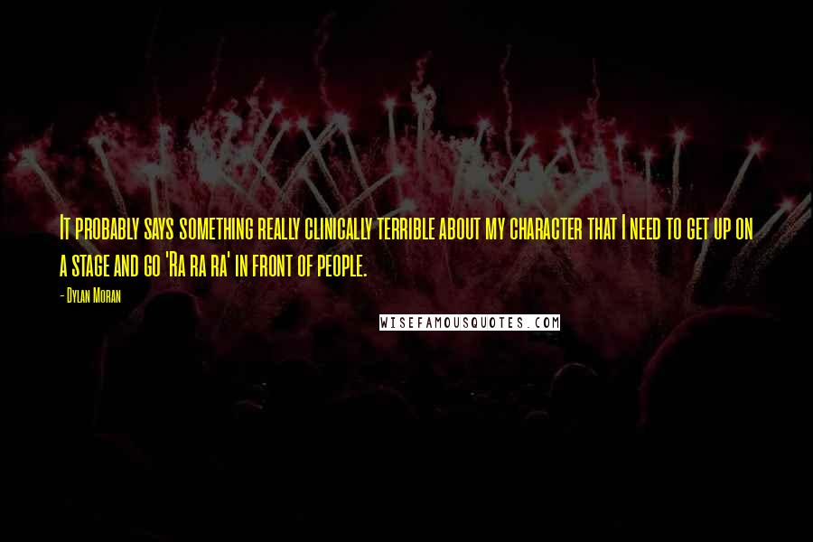 Dylan Moran Quotes: It probably says something really clinically terrible about my character that I need to get up on a stage and go 'Ra ra ra' in front of people.