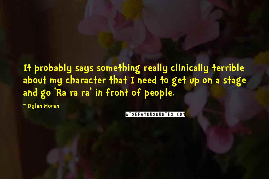Dylan Moran Quotes: It probably says something really clinically terrible about my character that I need to get up on a stage and go 'Ra ra ra' in front of people.